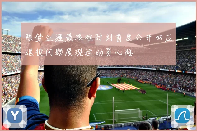 陈梦生涯最艰难时刻首度公开回应退役问题展现运动员心路