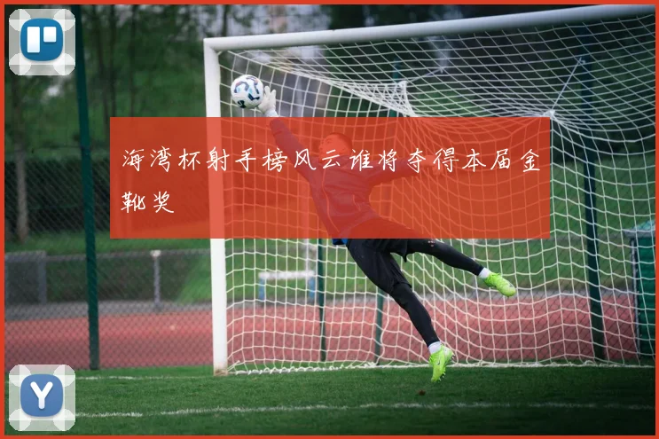 海湾杯射手榜风云谁将夺得本届金靴奖